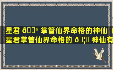 星君 💮 掌管仙界命格的神仙（星君掌管仙界命格的 🦁 神仙有哪些）